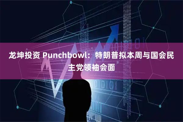 龙坤投资 Punchbowl：特朗普拟本周与国会民主党领袖会面