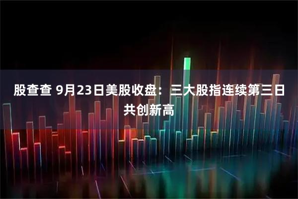 股查查 9月23日美股收盘：三大股指连续第三日共创新高