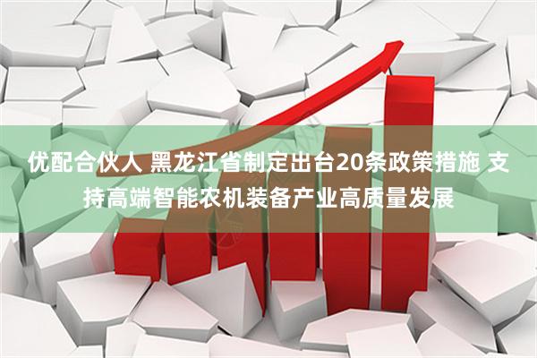 优配合伙人 黑龙江省制定出台20条政策措施 支持高端智能农机装备产业高质量发展