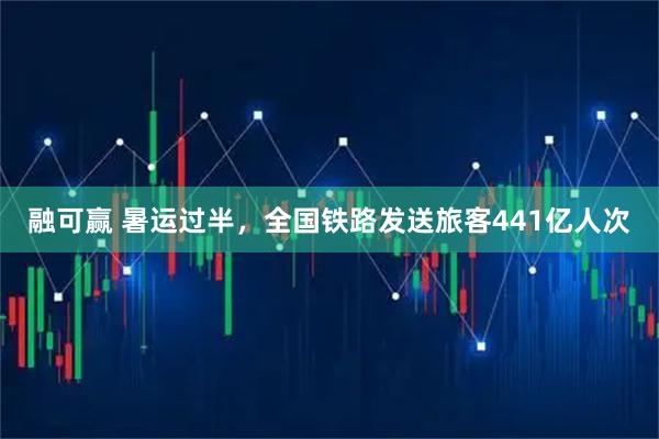 融可赢 暑运过半，全国铁路发送旅客441亿人次