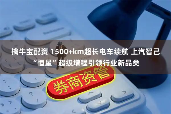 擒牛宝配资 1500+km超长电车续航 上汽智己“恒星”超级增程引领行业新品类