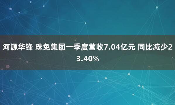 河源华锋 珠免集团一季度营收7.04亿元 同比减少23.40%