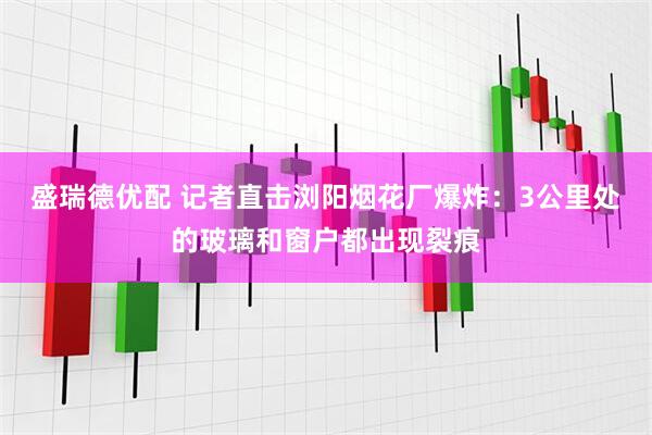 盛瑞德优配 记者直击浏阳烟花厂爆炸：3公里处的玻璃和窗户都出现裂痕